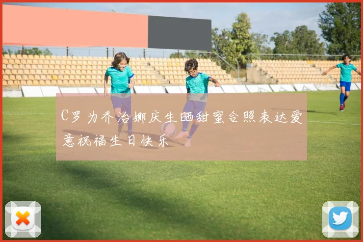 C罗为乔治娜庆生晒甜蜜合照表达爱意祝福生日快乐