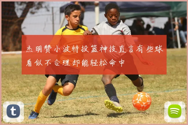 杰明赞小波特投篮神技直言有些球看似不合理却能轻松命中