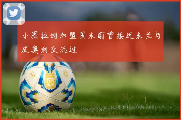 小图拉姆加盟国米前曾接近米兰与皮奥利交流过