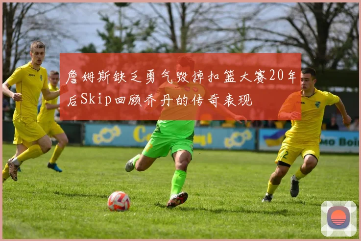 詹姆斯缺乏勇气毁掉扣篮大赛20年后Skip回顾乔丹的传奇表现